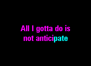 All I gotta do is

not anticipate