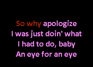 So why apologize

I was just doin' what
I had to do, baby
An eye for an eye