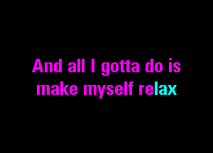 And all I gotta do is

make myself relax