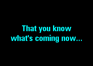 That you know

what's coming now...