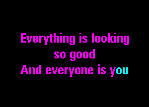 Everything is looking

so good
And everyone is you