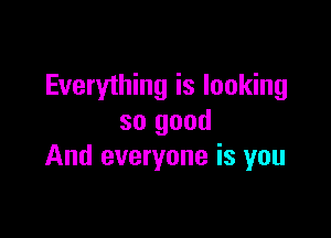Everything is looking

so good
And everyone is you