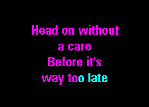 Head on without
a care

Before it's
way too late