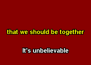 that we should be together

It's unbelievable