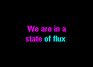We are in a

state of flux