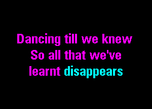 Dancing till we knew

So all that we've
learnt disappears
