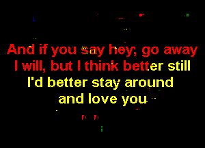 I'

L

And. if you say hey, go away
I will, but I think better still

I'd better stay around
and love you '-

I' I'