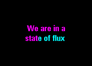 We are in a

state of flux