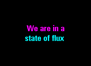 We are in a

state of flux