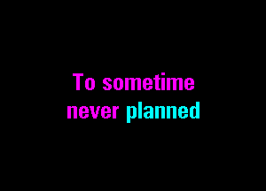 To sometime

never planned