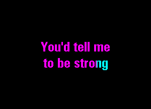 You'd tell me

to be strong