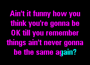 Ain't it funny how you
think you're gonna be
OK till you remember
things ain't never gonna
be the same again?