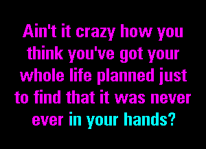 Ain't it crazy how you
think you've got your
whole life planned iust
to find that it was never
ever in your hands?