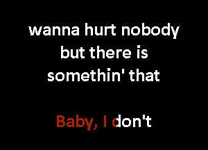 wanna hurt nobody
but there is
somethin' that

Baby, I don't