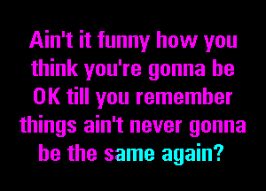 Ain't it funny how you
think you're gonna be
OK till you remember
things ain't never gonna
be the same again?