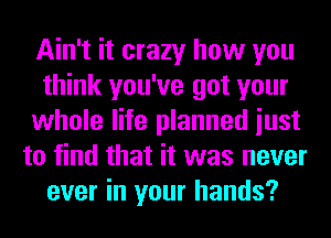Ain't it crazy how you
think you've got your
whole life planned iust
to find that it was never
ever in your hands?