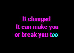 It changed

It can make you
or break you too