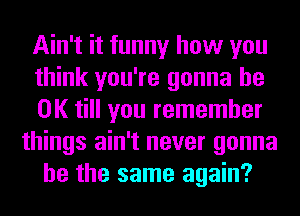 Ain't it funny how you
think you're gonna be
OK till you remember
things ain't never gonna
be the same again?