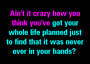 Ain't it crazy how you
think you've got your
whole life planned iust
to find that it was never
ever in your hands?