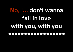 No, I... don't wanna
faHinlove

with you, with you
OOOOOOOOOOOOOOOOOO