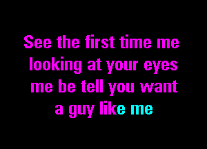 See the first time me
looking at your eyes

me he tell you want
a guy like me