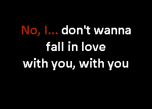 No, I... don't wanna
faHinlove

with you, with you