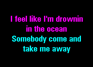 I feel like I'm drownin
in the ocean

Somebody come and
take me away