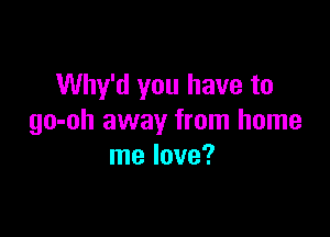 Why'd you have to

go-oh away from home
me love?