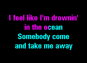 I feel like I'm drownin'
in the ocean

Somebody come
and take me away