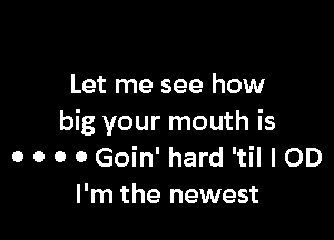 Let me see how

big your mouth is
o o o o Goin' hard 'til I OD
I'm the newest