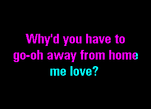 Why'd you have to

go-oh away from home
me love?