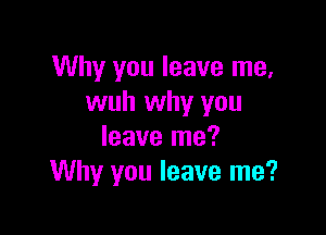 Why you leave me,
wuh why you

leave me?
Why you leave me?