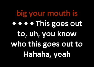 big your mouth is
o o o o This goes out

to, uh, you know
who this goes out to
Hahaha, yeah