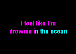 I feel like I'm

drownin in the ocean
