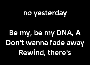 no yesterday

Be my, be my DNA, A
Don't wanna fade away
Rewind, there's