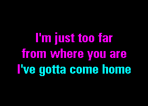 I'm just too far

from where you are
I've gotta come home