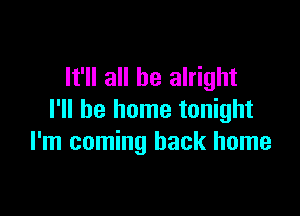 It'll all be alright

I'll be home tonight
I'm coming back home