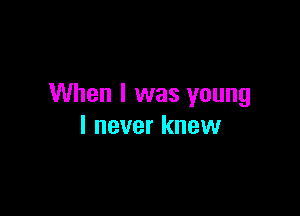 When I was young

I never knew