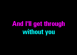 And I'll get through

without you