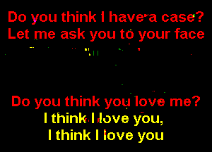 Do you think I have'a case?
Let me ask you to your face

Do you think you'loye' me?
I thinkI dove ybu,
I think I love you