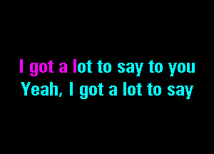 I got a lot to say to you

Yeah, I got a lot to say