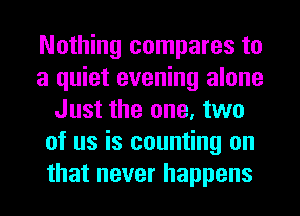 Nothing compares to
a quiet evening alone
Just the one, two
of us is counting on
that never happens