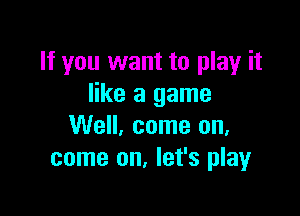 If you want to play it
like a game

We. come on.
come on, let's play