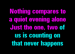 Nothing compares to
a quiet evening alone
Just the one, two of
us is counting on
that never happens