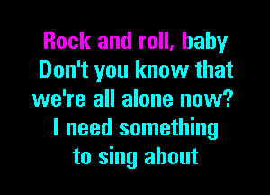 Rock and roll, baby
Don't you know that

we're all alone now?
I need something
to sing about