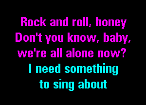 Rock and roll, honey
Don't you know, baby,

we're all alone now?
I need something
to sing about