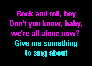 Rock and roll, hey
Don't you know, baby.
we're all alone now?

Give me something
to sing about