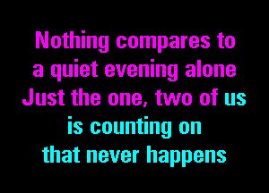 Nothing compares to
a quiet evening alone
Just the one, two of us
is counting on
that never happens