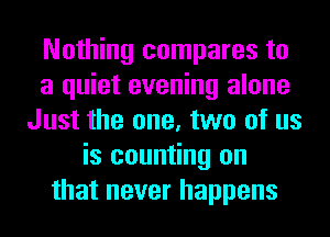 Nothing compares to
a quiet evening alone
Just the one, two of us
is counting on
that never happens