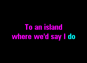 To an island

where we'd say I do